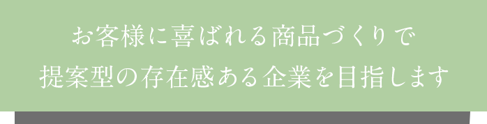 お客様に喜ばれる商品づくりで提案型の存在感ある企業を目指します。